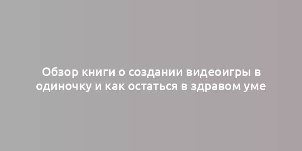 Обзор книги о создании видеоигры в одиночку и как остаться в здравом уме