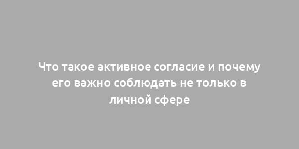 Что такое активное согласие и почему его важно соблюдать не только в личной сфере