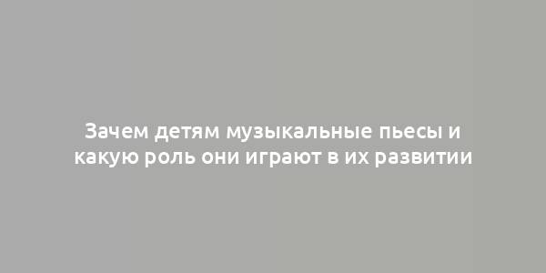 Зачем детям музыкальные пьесы и какую роль они играют в их развитии