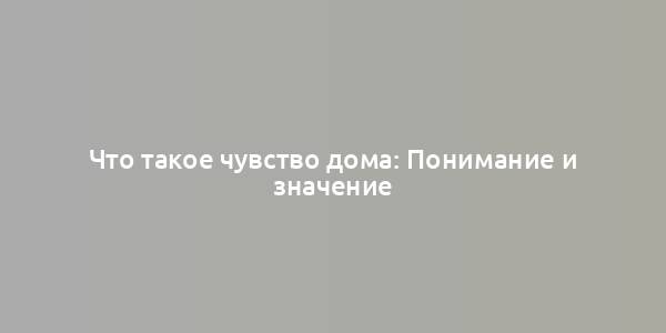 Что такое чувство дома: Понимание и значение