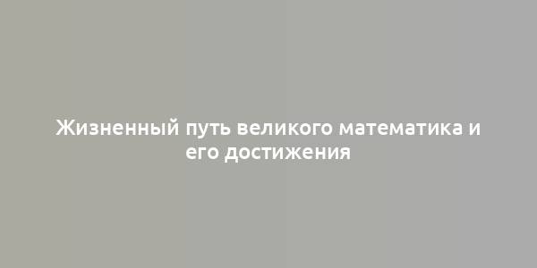 Жизненный путь великого математика и его достижения