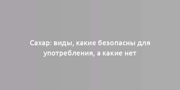 Сахар: виды, какие безопасны для употребления, а какие нет