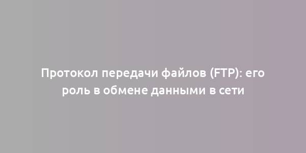 Протокол передачи файлов (FTP): его роль в обмене данными в сети