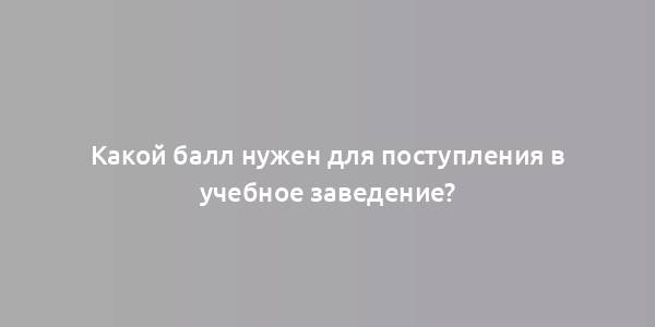 Какой балл нужен для поступления в учебное заведение?