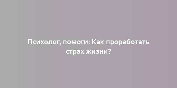 Психолог, помоги: Как проработать страх жизни?