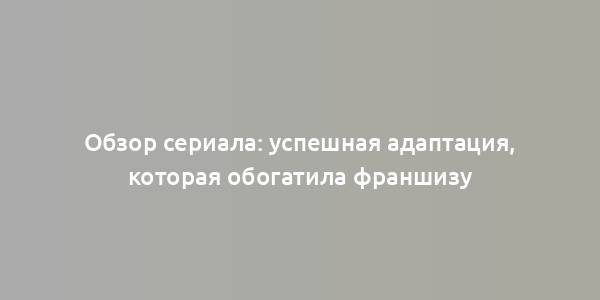 Обзор сериала: успешная адаптация, которая обогатила франшизу