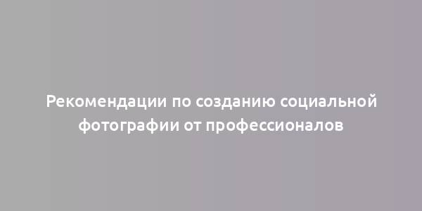 Рекомендации по созданию социальной фотографии от профессионалов