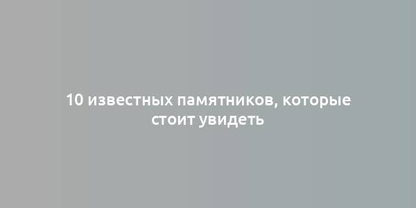 10 известных памятников, которые стоит увидеть