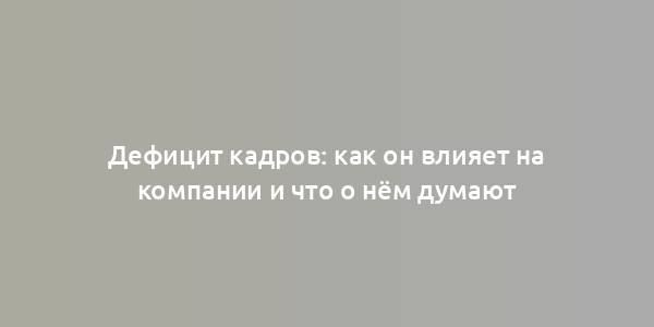 Дефицит кадров: как он влияет на компании и что о нём думают