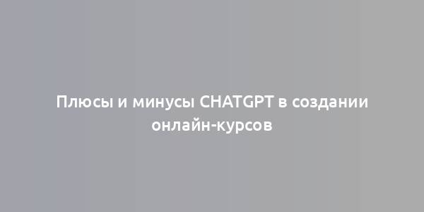 Плюсы и минусы ChatGPT в создании онлайн-курсов