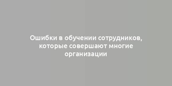 Ошибки в обучении сотрудников, которые совершают многие организации