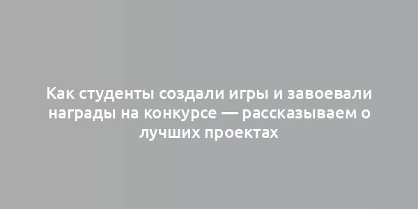 Как студенты создали игры и завоевали награды на конкурсе — рассказываем о лучших проектах