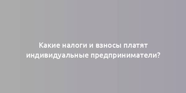 Какие налоги и взносы платят индивидуальные предприниматели?