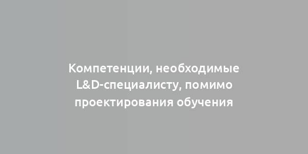 Компетенции, необходимые L&D-специалисту, помимо проектирования обучения