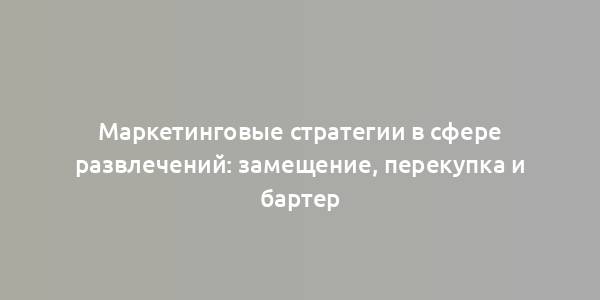 Маркетинговые стратегии в сфере развлечений: замещение, перекупка и бартер