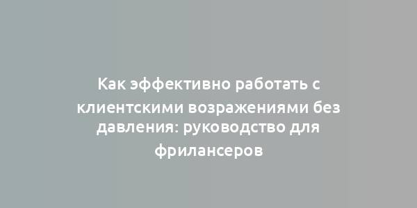 Как эффективно работать с клиентскими возражениями без давления: руководство для фрилансеров