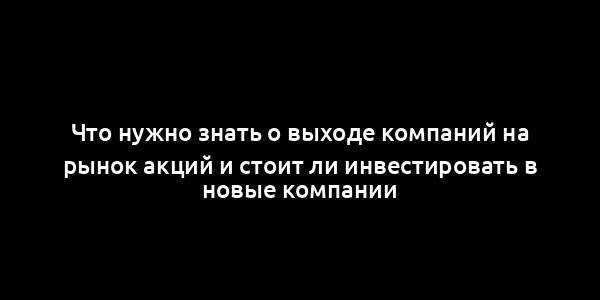 Что нужно знать о выходе компаний на рынок акций и стоит ли инвестировать в новые компании