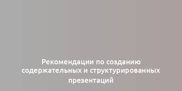 Рекомендации по созданию содержательных и структурированных презентаций