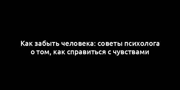 Как забыть человека: советы психолога о том, как справиться с чувствами