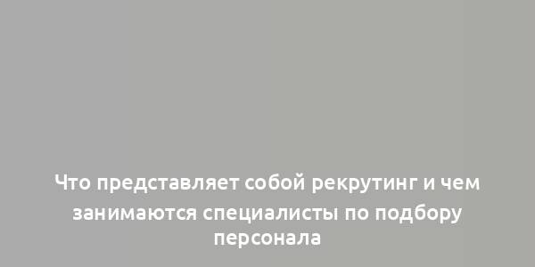 Что представляет собой рекрутинг и чем занимаются специалисты по подбору персонала