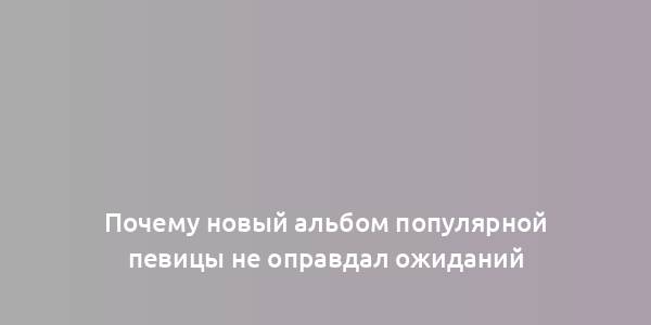 Почему новый альбом популярной певицы не оправдал ожиданий