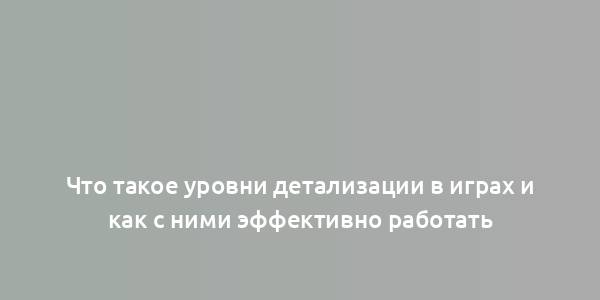 Что такое уровни детализации в играх и как с ними эффективно работать