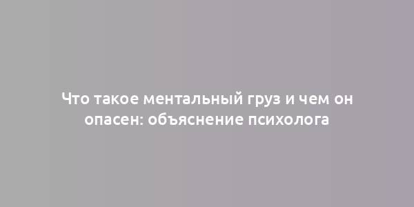 Что такое ментальный груз и чем он опасен: объяснение психолога