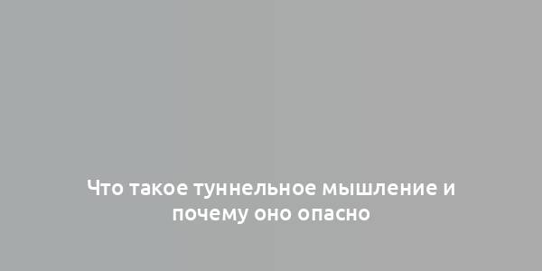 Что такое туннельное мышление и почему оно опасно