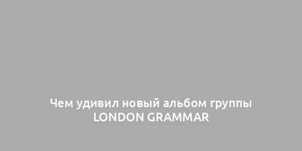 Чем удивил новый альбом группы London Grammar