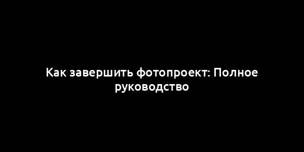 Как завершить фотопроект: Полное руководство