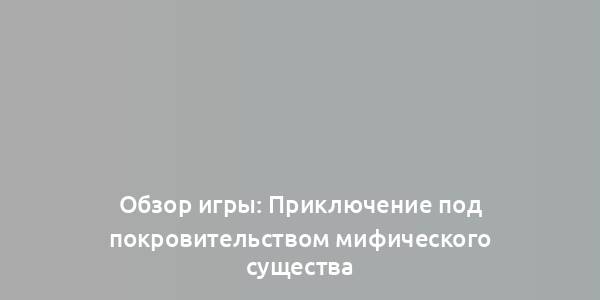 Обзор игры: Приключение под покровительством мифического существа