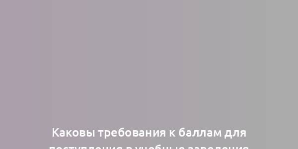 Каковы требования к баллам для поступления в учебные заведения