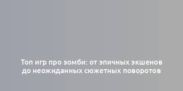 Топ игр про зомби: от эпичных экшенов до неожиданных сюжетных поворотов