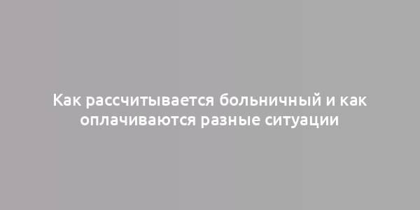 Как рассчитывается больничный и как оплачиваются разные ситуации